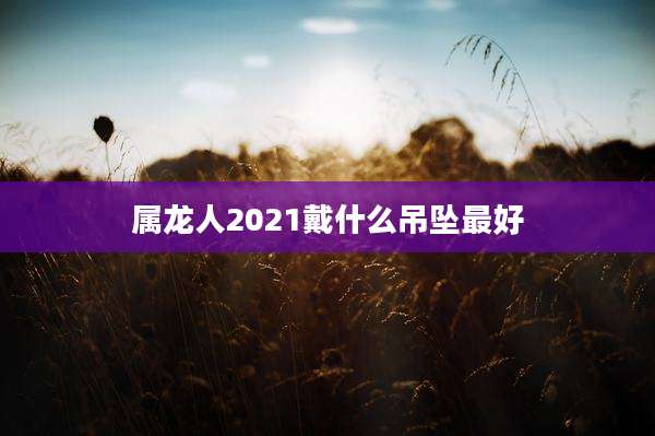 属龙人2021戴什么吊坠最好