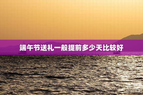 端午节送礼一般提前多少天比较好
