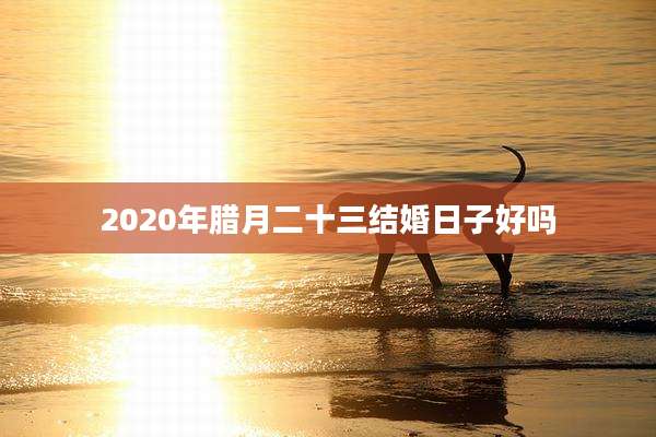 2020年腊月二十三结婚日子好吗