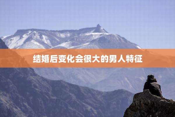 结婚后变化会很大的男人特征