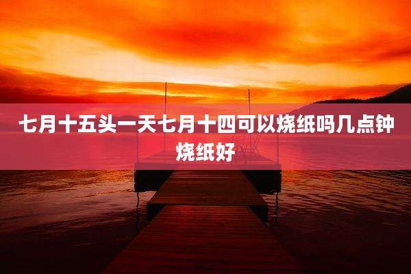 七月十五头一天七月十四可以烧纸吗几点钟烧纸好