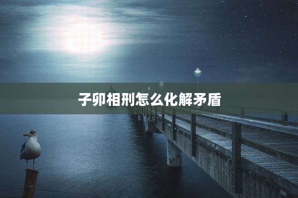 子卯相刑怎么化解矛盾