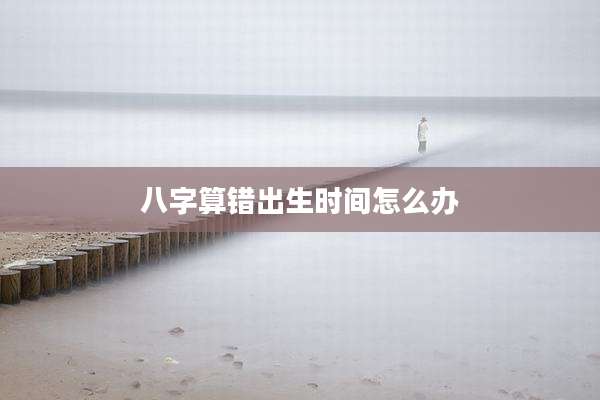 八字算错出生时间怎么办