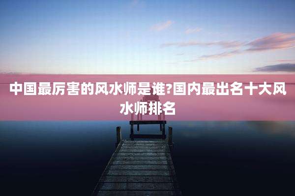 中国最厉害的风水师是谁?国内最出名十大风水师排名
