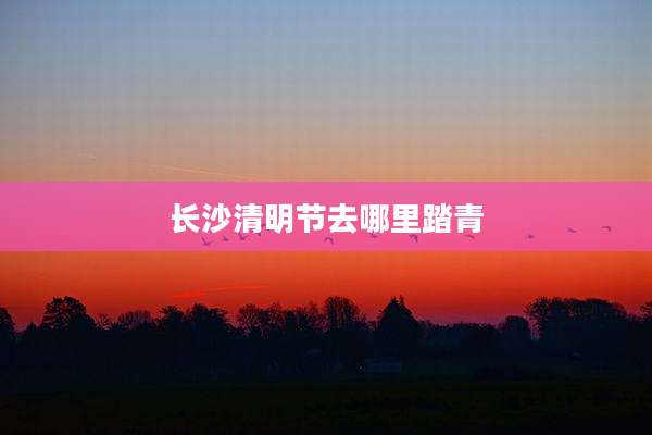 长沙清明节去哪里踏青