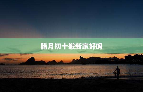腊月初十搬新家好吗
