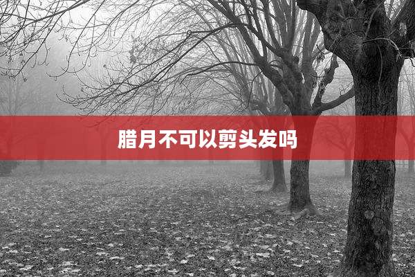 腊月不可以剪头发吗