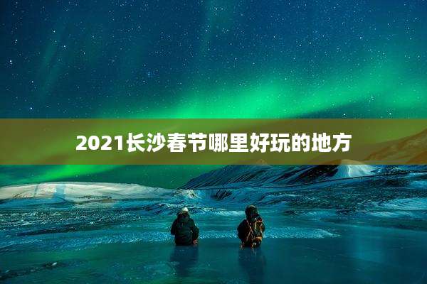 2021长沙春节哪里好玩的地方