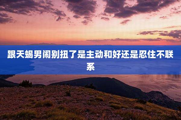跟天蝎男闹别扭了是主动和好还是忍住不联系
