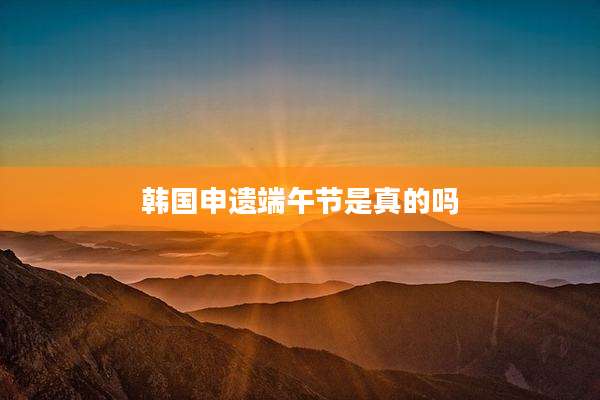 韩国申遗端午节是真的吗