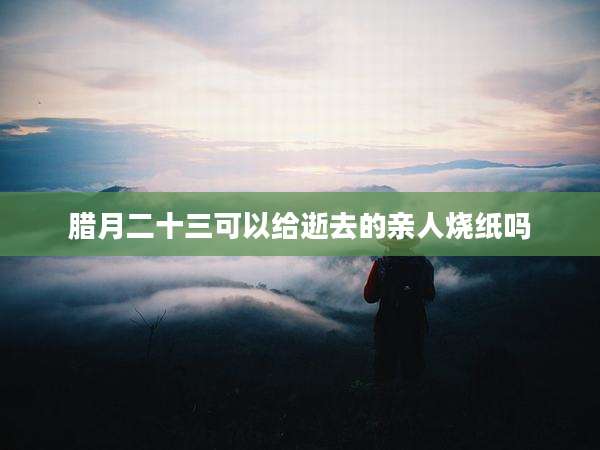腊月二十三可以给逝去的亲人烧纸吗