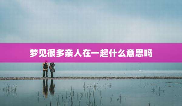 梦见很多亲人在一起什么意思吗