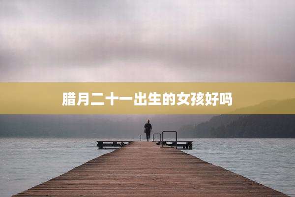 腊月二十一出生的女孩好吗