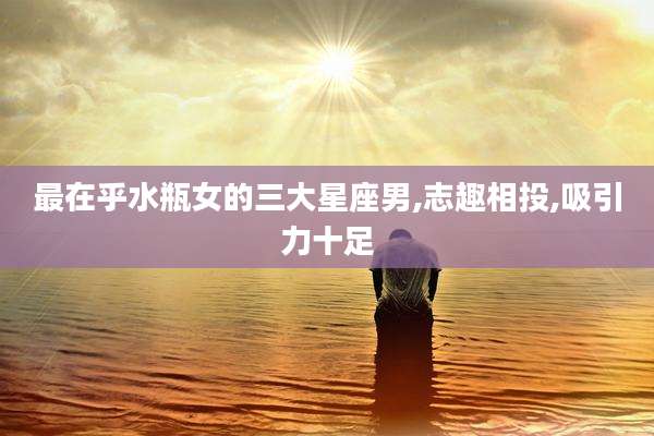 最在乎水瓶女的三大星座男,志趣相投,吸引力十足