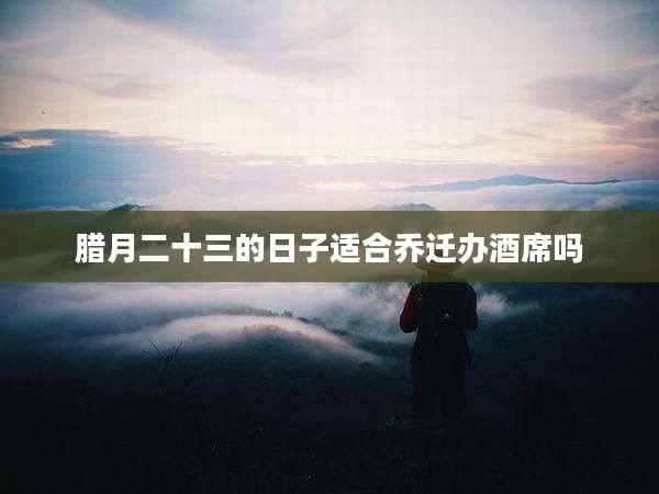 腊月二十三的日子适合乔迁办酒席吗