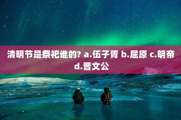 清明节是祭祀谁的? a.伍子胥 b.屈原 c.明帝 d.晋文公