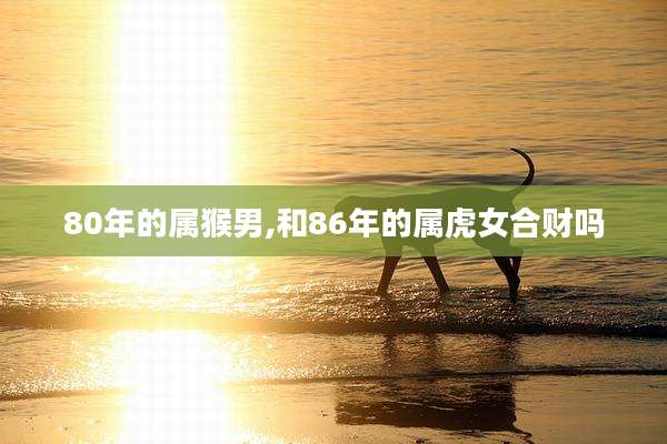 80年的属猴男,和86年的属虎女合财吗