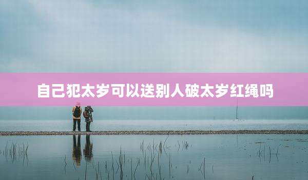 自己犯太岁可以送别人破太岁红绳吗
