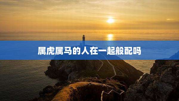 属虎属马的人在一起般配吗