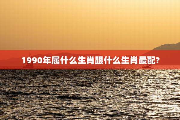 1990年属什么生肖跟什么生肖最配?