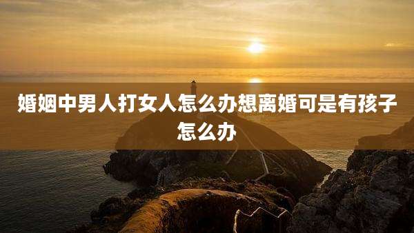 婚姻中男人打女人怎么办想离婚可是有孩子怎么办