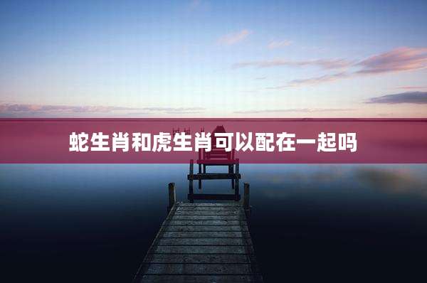 蛇生肖和虎生肖可以配在一起吗