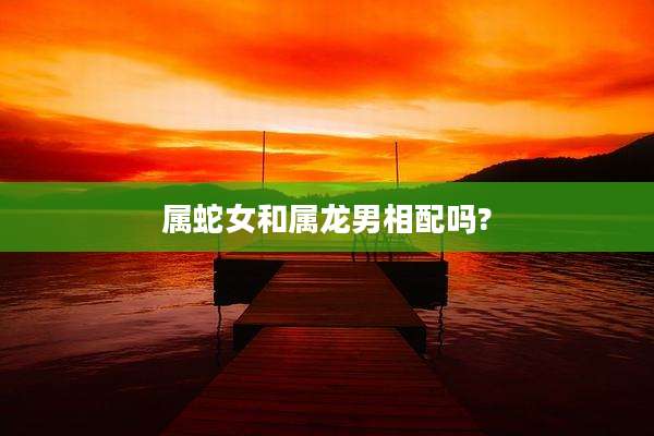 属蛇女和属龙男相配吗?