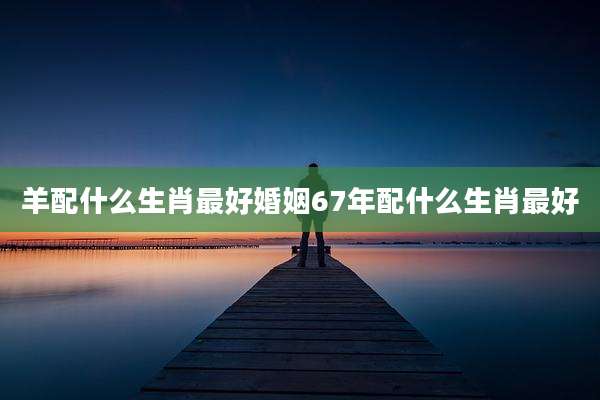 羊配什么生肖最好婚姻67年配什么生肖最好