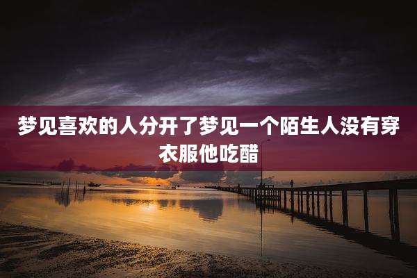 梦见喜欢的人分开了梦见一个陌生人没有穿衣服他吃醋