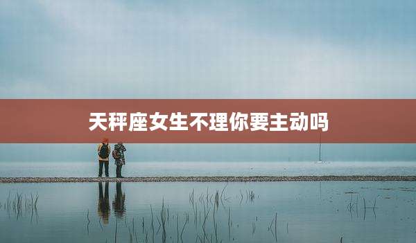 天秤座女生不理你要主动吗