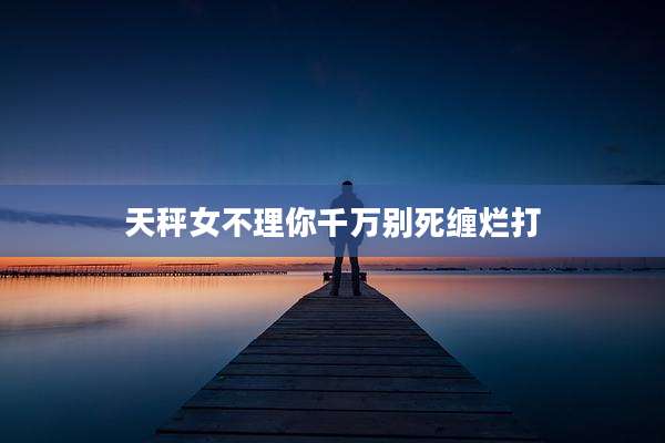 天秤女不理你千万别死缠烂打