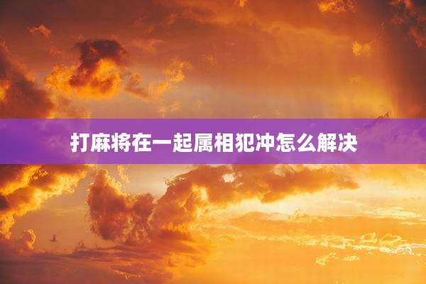 打麻将在一起属相犯冲怎么解决