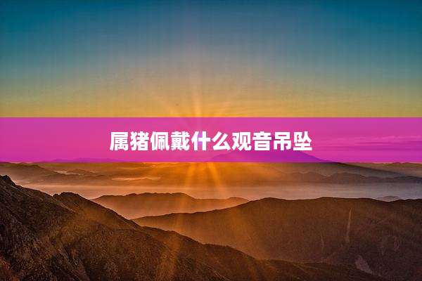 属猪佩戴什么观音吊坠