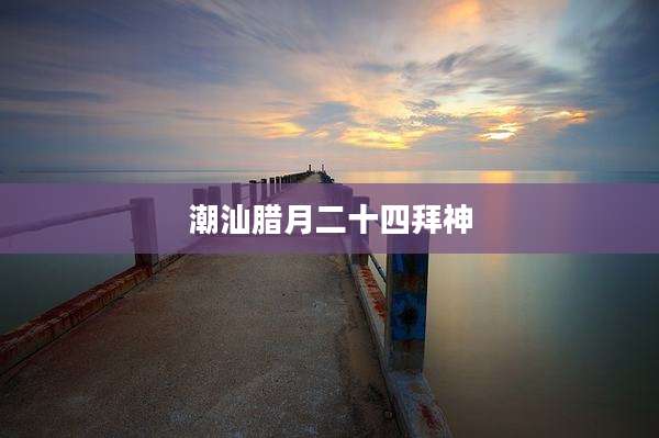 潮汕腊月二十四拜神