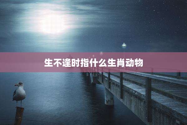 生不逢时指什么生肖动物