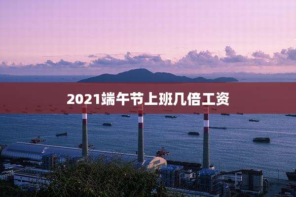 2021端午节上班几倍工资