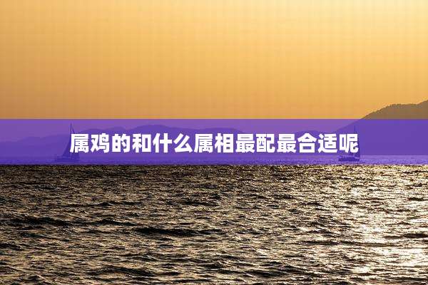 属鸡的和什么属相最配最合适呢