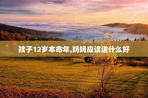 孩子12岁本命年,妈妈应该送什么好