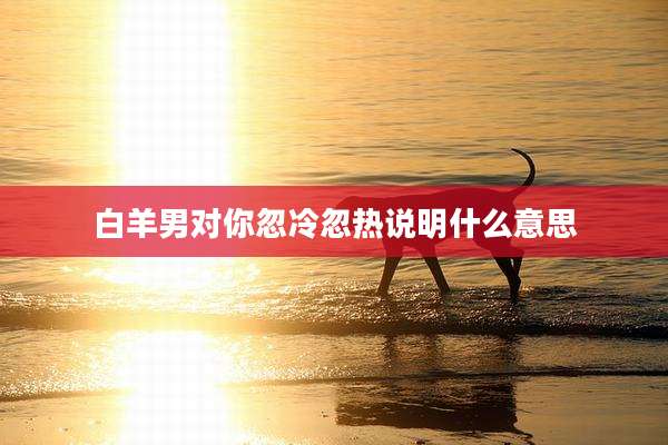 白羊男对你忽冷忽热说明什么意思