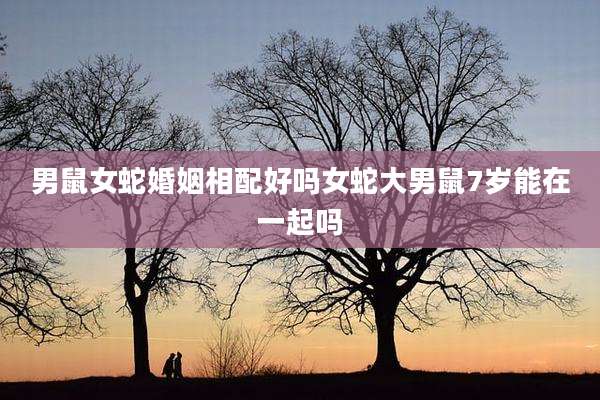 男鼠女蛇婚姻相配好吗女蛇大男鼠7岁能在一起吗