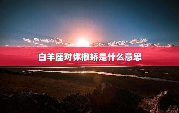 白羊座对你撒娇是什么意思