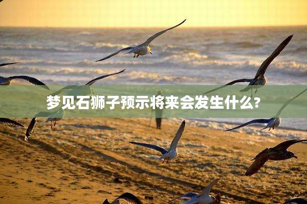 梦见石狮子预示将来会发生什么?