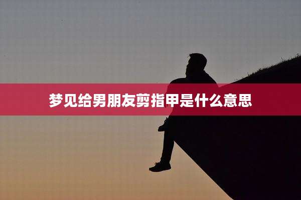 梦见给男朋友剪指甲是什么意思