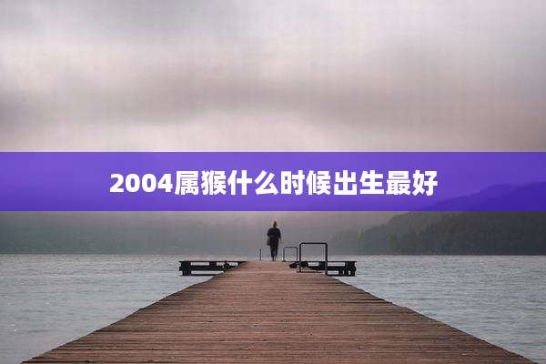 2004属猴什么时候出生最好