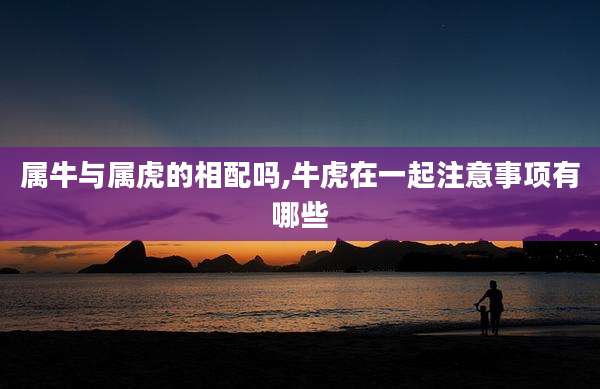 属牛与属虎的相配吗,牛虎在一起注意事项有哪些