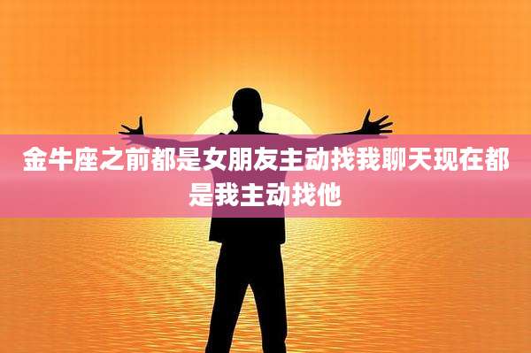金牛座之前都是女朋友主动找我聊天现在都是我主动找他