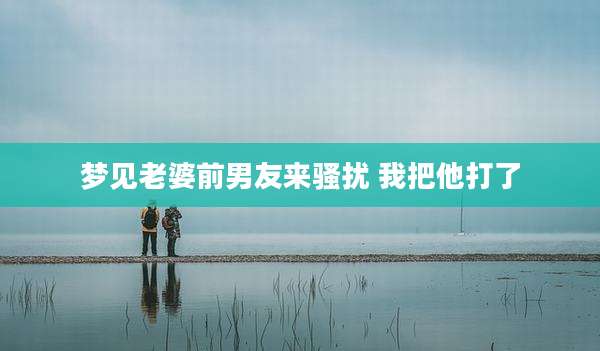 梦见老婆前男友来骚扰 我把他打了