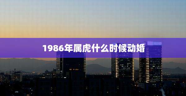 1986年属虎什么时候动婚