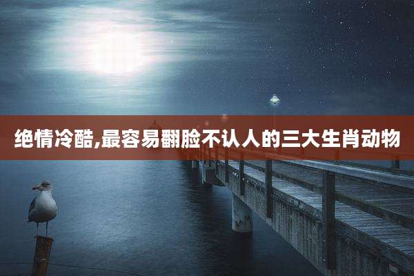 绝情冷酷,最容易翻脸不认人的三大生肖动物
