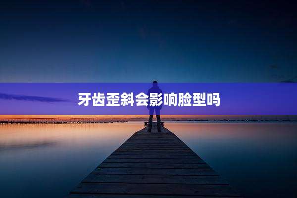 牙齿歪斜会影响脸型吗